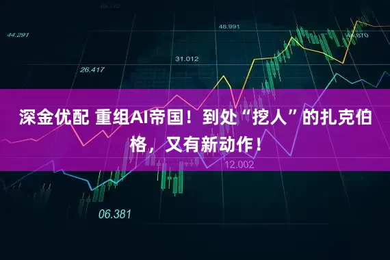 深金优配 重组AI帝国!到处“挖人”的扎克伯格,又有新动作!