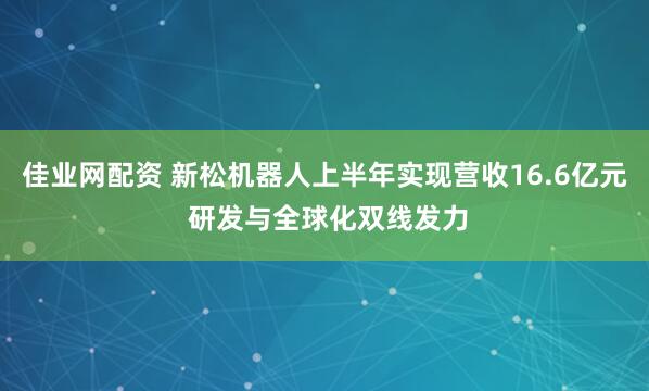 佳业网配资 新松机器人上半年实现营收16.6亿元 研发与全球化双线发力