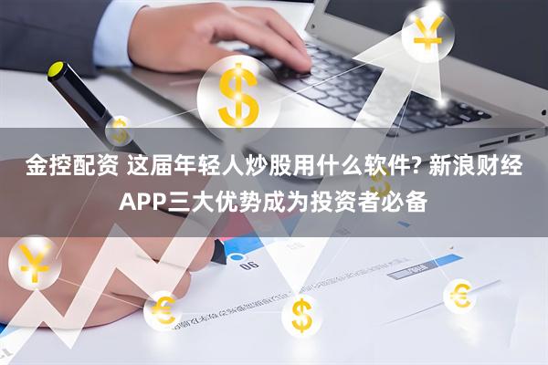 金控配资 这届年轻人炒股用什么软件? 新浪财经APP三大优势成为投资者必备
