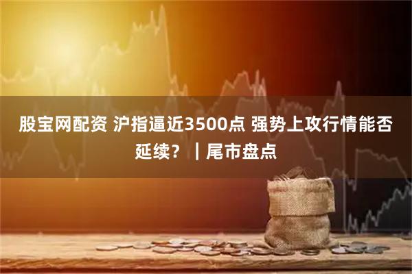 股宝网配资 沪指逼近3500点 强势上攻行情能否延续?|尾市盘点