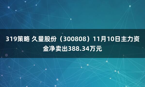 319策略 久量股份（300808）11月10日主力资金净卖出388.34万元