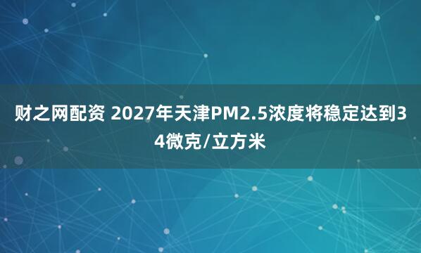 财之网配资 2027年天津PM2.5浓度将稳定达到34微克/立方米