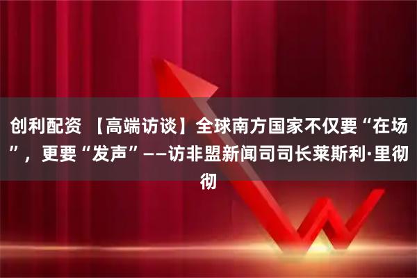 创利配资 【高端访谈】全球南方国家不仅要“在场”，更要“发声”——访非盟新闻司司长莱斯利·里彻