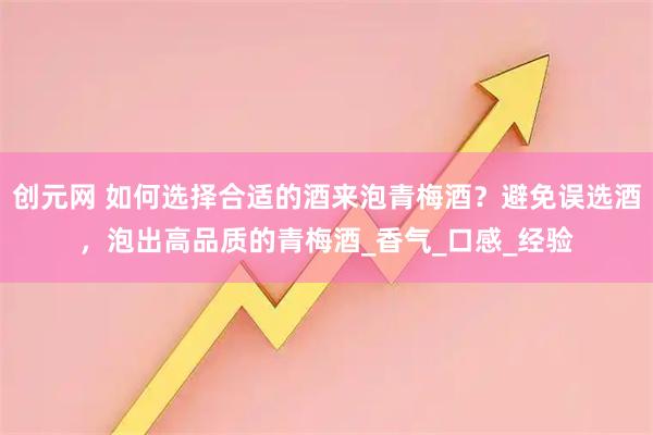 创元网 如何选择合适的酒来泡青梅酒？避免误选酒，泡出高品质的青梅酒_香气_口感_经验