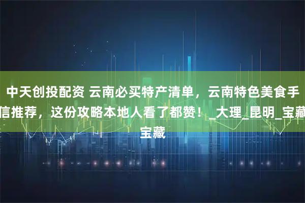 中天创投配资 云南必买特产清单，云南特色美食手信推荐，这份攻略本地人看了都赞！_大理_昆明_宝藏
