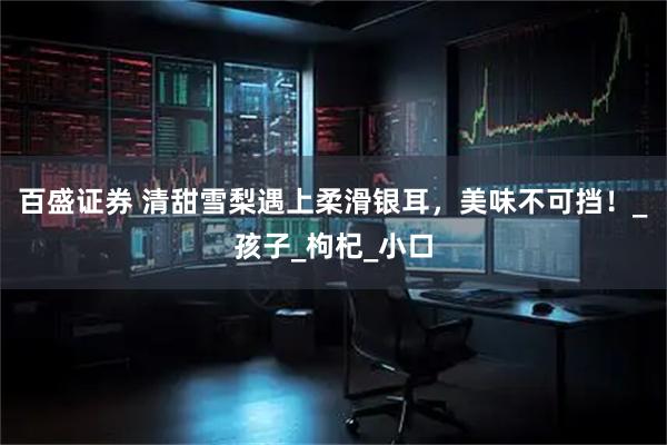 百盛证券 清甜雪梨遇上柔滑银耳，美味不可挡！_孩子_枸杞_小口