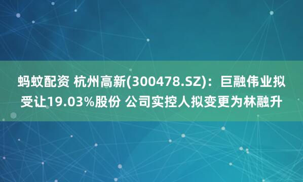 蚂蚊配资 杭州高新(300478.SZ)：巨融伟业拟受让19.03%股份 公司实控人拟变更为林融升