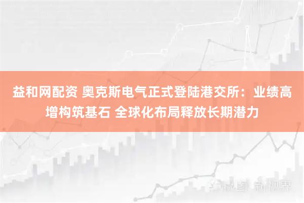 益和网配资 奥克斯电气正式登陆港交所：业绩高增构筑基石 全球化布局释放长期潜力