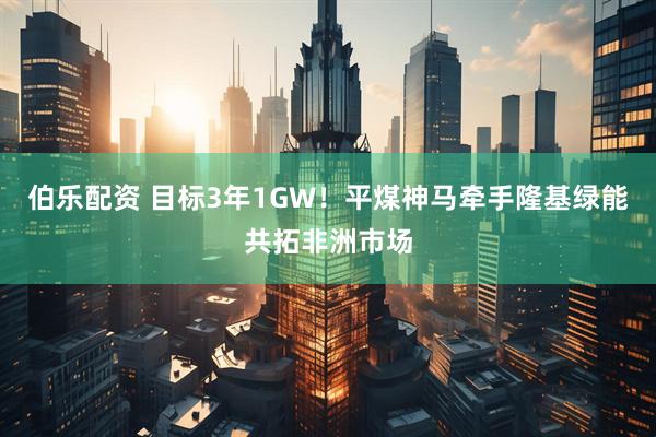 伯乐配资 目标3年1GW！平煤神马牵手隆基绿能共拓非洲市场