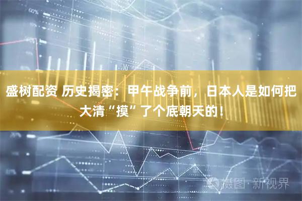 盛树配资 历史揭密：甲午战争前，日本人是如何把大清“摸”了个底朝天的！